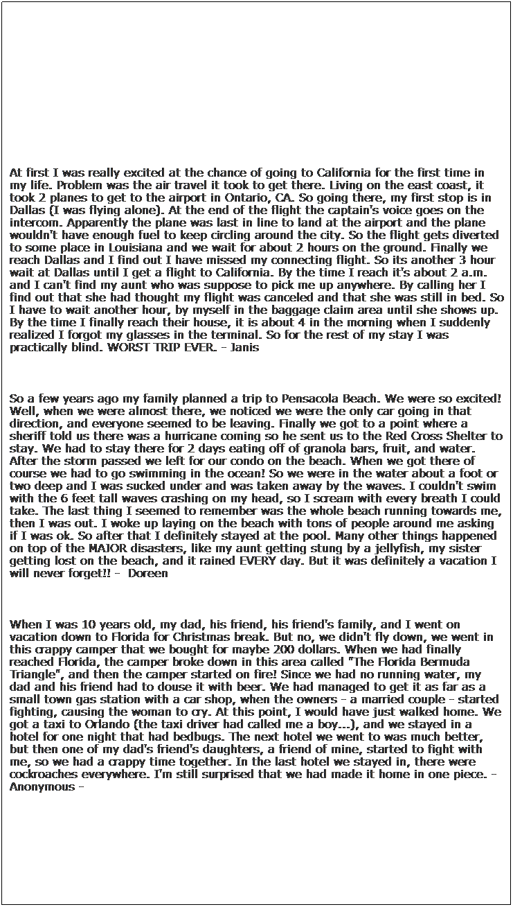 Text Box:  
 
At first I was really excited at the chance of going to California for the first time in my life. Problem was the air travel it took to get there. Living on the east coast, it took 2 planes to get to the airport in Ontario, CA. So going there, my first stop is in Dallas (I was flying alone). At the end of the flight the captain's voice goes on the intercom. Apparently the plane was last in line to land at the airport and the plane wouldn't have enough fuel to keep circling around the city. So the flight gets diverted to some place in Louisiana and we wait for about 2 hours on the ground. Finally we reach Dallas and I find out I have missed my connecting flight. So its another 3 hour wait at Dallas until I get a flight to California. By the time I reach it's about 2 a.m. and I can't find my aunt who was suppose to pick me up anywhere. By calling her I find out that she had thought my flight was canceled and that she was still in bed. So I have to wait another hour, by myself in the baggage claim area until she shows up. By the time I finally reach their house, it is about 4 in the morning when I suddenly realized I forgot my glasses in the terminal. So for the rest of my stay I was practically blind. WORST TRIP EVER. - Janis
 
So a few years ago my family planned a trip to Pensacola Beach. We were so excited! Well, when we were almost there, we noticed we were the only car going in that direction, and everyone seemed to be leaving. Finally we got to a point where a sheriff told us there was a hurricane coming so he sent us to the Red Cross Shelter to stay. We had to stay there for 2 days eating off of granola bars, fruit, and water. After the storm passed we left for our condo on the beach. When we got there of course we had to go swimming in the ocean! So we were in the water about a foot or two deep and I was sucked under and was taken away by the waves. I couldn't swim with the 6 feet tall waves crashing on my head, so I scream with every breath I could take. The last thing I seemed to remember was the whole beach running towards me, then I was out. I woke up laying on the beach with tons of people around me asking if I was ok. So after that I definitely stayed at the pool. Many other things happened on top of the MAJOR disasters, like my aunt getting stung by a jellyfish, my sister getting lost on the beach, and it rained EVERY day. But it was definitely a vacation I will never forget!! -  Doreen
 
When I was 10 years old, my dad, his friend, his friend's family, and I went on vacation down to Florida for Christmas break. But no, we didn't fly down, we went in this crappy camper that we bought for maybe 200 dollars. When we had finally reached Florida, the camper broke down in this area called "The Florida Bermuda Triangle", and then the camper started on fire! Since we had no running water, my dad and his friend had to douse it with beer. We had managed to get it as far as a small town gas station with a car shop, when the owners - a married couple - started fighting, causing the woman to cry. At this point, I would have just walked home. We got a taxi to Orlando (the taxi driver had called me a boy...), and we stayed in a hotel for one night that had bedbugs. The next hotel we went to was much better, but then one of my dad's friend's daughters, a friend of mine, started to fight with me, so we had a crappy time together. In the last hotel we stayed in, there were cockroaches everywhere. I'm still surprised that we had made it home in one piece. - Anonymous -
