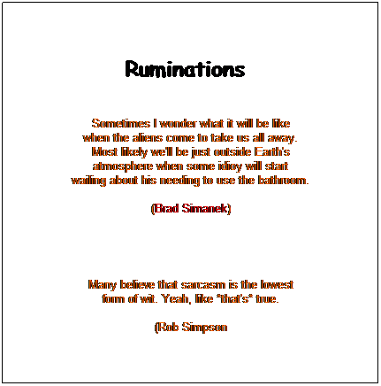 Text Box: Ruminations   
 
Sometimes I wonder what it will be like
when the aliens come to take us all away.
Most likely we'll be just outside Earth's
atmosphere when some idioy will start
wailing about his needing to use the bathroom.

(Brad Simanek) 
 

Many believe that sarcasm is the lowest
form of wit. Yeah, like *that's* true.

(Rob Simpson
