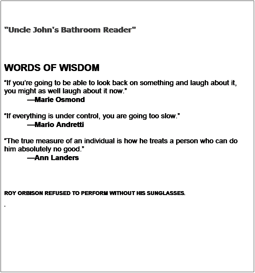 Text Box:   
"Uncle John's Bathroom Reader"
 
 
WORDS OF WISDOM
If youre going to be able to look back on something and laugh about it, 
you might as well laugh about it now.
           Marie Osmond

If everything is under control, you are going too slow.
           Mario Andretti

The true measure of an individual is how he treats a person who can do 
him absolutely no good.
           Ann Landers
 
 
ROY ORBISON REFUSED TO PERFORM WITHOUT HIS SUNGLASSES.
.

   
 

 
 

  
 
  
 
                                                     
 

 


                                                                                                                                                                               
                                                                                     

 
