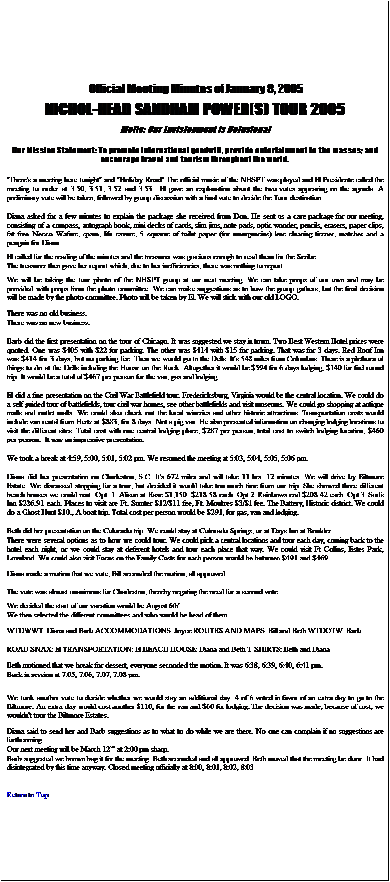 Text Box:  Official Meeting Minutes of January 8, 2005 
NICHOL-HEAD SANDHAM POWER(S) TOUR 2005
Motto: Our Envisionment is Delusional
Our Mission Statement: To promote international goodwill, provide entertainment to the masses; and encourage travel and tourism throughout the world.
"There's a meeting here tonight" and "Holiday Road" The official music of the NHSPT was played and El Presidente called the meeting to order at 3:50, 3:51, 3:52 and 3:53.  El gave an explanation about the two votes appearing on the agenda. A preliminary vote will be taken, followed by group discussion with a final vote to decide the Tour destination.
 
Diana asked for a few minutes to explain the package she received from Don. He sent us a care package for our meeting, consisting of a compass, autograph book, mini decks of cards, slim jims, note pads, optic wonder, pencils, erasers, paper clips, fat free Necco Wafers, spam, life savers, 5 squares of toilet paper (for emergencies) lens cleaning tissues, matches and a penguin for Diana.
El called for the reading of the minutes and the treasurer was gracious enough to read them for the Scribe.
The treasurer then gave her report which, due to her inefficiencies, there was nothing to report.
We will be taking the tour photo of the NHSPT group at our next meeting. We can take props of our own and may be provided with props from the photo committee. We can make suggestions as to how the group gathers, but the final decision will be made by the photo committee. Photo will be taken by El. We will stick with our old LOGO.
There was no old business.
There was no new business.
 
Barb did the first presentation on the tour of Chicago. It was suggested we stay in town. Two Best Western Hotel prices were quoted. One was $405 with $22 for parking. The other was $414 with $15 for parking. That was for 3 days. Red Roof Inn was $414 for 3 days, but no parking fee. Then we would go to the Dells. It's 548 miles from Columbus. There is a plethora of things to do at the Dells including the House on the Rock. Altogether it would be $594 for 6 days lodging, $140 for fuel round trip. It would be a total of $467 per person for the van, gas and lodging.
 
El did a fine presentation on the Civil War Battlefield tour. Fredericksburg, Virginia would be the central location. We could do a self guided tour of battlefields, tour civil war homes, see other battlefields and visit museums. We could go shopping at antique malls and outlet malls. We could also check out the local wineries and other historic attractions. Transportation costs would include van rental from Hertz at $883, for 8 days. Not a pig van. He also presented information on changing lodging locations to visit the different sites. Total cost with one central lodging place, $287 per person; total cost to switch lodging location, $460 per person.  It was an impressive presentation.
 
We took a break at 4:59, 5:00, 5:01, 5:02 pm. We resumed the meeting at 5:03, 5:04, 5:05, 5:06 pm.
 
Diana did her presentation on Charleston, S.C. It's 672 miles and will take 11 hrs. 12 minutes. We will drive by Biltmore Estate. We discussed stopping for a tour, but decided it would take too much time from our trip. She showed three different beach houses we could rent. Opt. 1: Alison at Ease $1,150. $218.58 each. Opt 2: Rainbows end $208.42 each. Opt 3: Surfs Inn $226.91 each. Places to visit are Ft. Sumter $12/$11 fee, Ft. Moultres $3/$1 fee. The Battery, Historic district. We could do a Ghost Hunt $10., A boat trip. Total cost per person would be $291, for gas, van and lodging.
 
Beth did her presentation on the Colorado trip. We could stay at Colorado Springs, or at Days Inn at Boulder.
There were several options as to how we could tour. We could pick a central locations and tour each day, coming back to the hotel each night, or we could stay at deferent hotels and tour each place that way. We could visit Ft Collins, Estes Park, Loveland. We could also visit Focus on the Family Costs for each person would be between $491 and $469.
Diana made a motion that we vote, Bill seconded the motion, all approved.
The vote was almost unanimous for Charleston, thereby negating the need for a second vote.
We decided the start of our vacation would be August 6th'
We then selected the different committees and who would be head of them.
WTDWWT: Diana and Barb ACCOMMODATIONS: Joyce ROUTES AND MAPS: Bill and Beth WTDOTW: Barb
 
ROAD SNAX: El TRANSPORTATION: El BEACH HOUSE: Diana and Beth T-SHIRTS: Beth and Diana
Beth motioned that we break for dessert, everyone seconded the motion. It was 6:38, 6:39, 6:40, 6:41 pm.
Back in session at 7:05, 7:06, 7:07, 7:08 pm.
We took another vote to decide whether we would stay an additional day. 4 of 6 voted in favor of an extra day to go to the Biltmore. An extra day would cost another $110, for the van and $60 for lodging. The decision was made, because of cost, we wouldn't tour the Biltmore Estates.
Diana said to send her and Barb suggestions as to what to do while we are there. No one can complain if no suggestions are forthcoming.
Our next meeting will be March 12`" at 2:00 pm sharp.
Barb suggested we brown bag it for the meeting. Beth seconded and all approved. Beth moved that the meeting be done. It had disintegrated by this time anyway. Closed meeting officially at 8:00, 8:01, 8:02, 8:03 
 
Return to Top 

