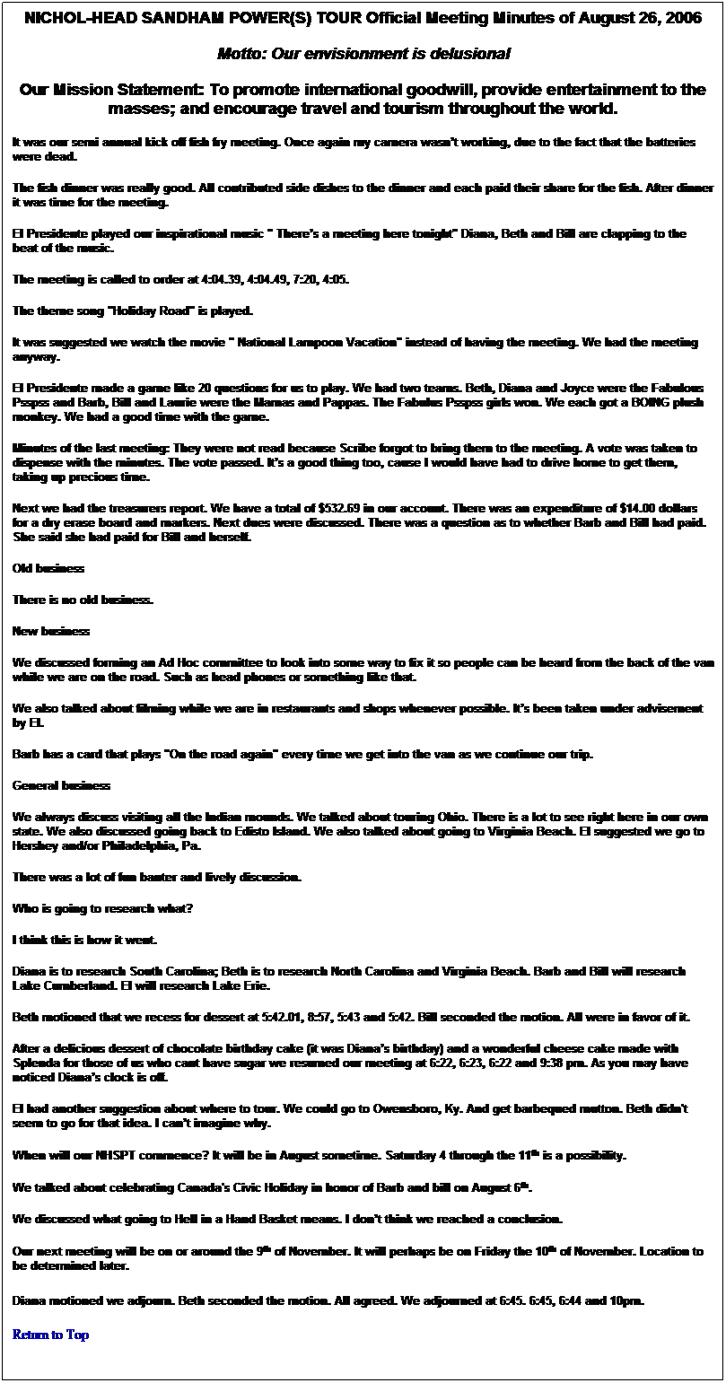 Text Box: NICHOL-HEAD SANDHAM POWER(S) TOUR Official Meeting Minutes of August 26, 2006
Motto: Our envisionment is delusional
Our Mission Statement: To promote international goodwill, provide entertainment to the masses; and encourage travel and tourism throughout the world.
It was our semi annual kick off fish fry meeting. Once again my camera wasnt working, due to the fact that the batteries were dead. 
The fish dinner was really good. All contributed side dishes to the dinner and each paid their share for the fish. After dinner it was time for the meeting.
El Presidente played our inspirational music " Theres a meeting here tonight" Diana, Beth and Bill are clapping to the beat of the music.
The meeting is called to order at 4:04.39, 4:04.49, 7:20, 4:05.
The theme song "Holiday Road" is played. 
It was suggested we watch the movie " National Lampoon Vacation" instead of having the meeting. We had the meeting anyway. 
El Presidente made a game like 20 questions for us to play. We had two teams. Beth, Diana and Joyce were the Fabulous Psspss and Barb, Bill and Laurie were the Mamas and Pappas. The Fabulus Psspss girls won. We each got a BOING plush monkey. We had a good time with the game.
Minutes of the last meeting: They were not read because Scribe forgot to bring them to the meeting. A vote was taken to dispense with the minutes. The vote passed. Its a good thing too, cause I would have had to drive home to get them, taking up precious time. 
Next we had the treasurers report. We have a total of $532.69 in our account. There was an expenditure of $14.00 dollars for a dry erase board and markers. Next dues were discussed. There was a question as to whether Barb and Bill had paid. She said she had paid for Bill and herself.
Old business 
There is no old business.
New business
We discussed forming an Ad Hoc committee to look into some way to fix it so people can be heard from the back of the van while we are on the road. Such as head phones or something like that.
We also talked about filming while we are in restaurants and shops whenever possible. Its been taken under advisement by El. 
Barb has a card that plays "On the road again" every time we get into the van as we continue our trip. 
General business
We always discuss visiting all the Indian mounds. We talked about touring Ohio. There is a lot to see right here in our own state. We also discussed going back to Edisto Island. We also talked about going to Virginia Beach. El suggested we go to Hershey and/or Philadelphia, Pa. 
There was a lot of fun banter and lively discussion.
Who is going to research what? 
I think this is how it went.
Diana is to research South Carolina; Beth is to research North Carolina and Virginia Beach. Barb and Bill will research Lake Cumberland. El will research Lake Erie.
Beth motioned that we recess for dessert at 5:42.01, 8:57, 5:43 and 5:42. Bill seconded the motion. All were in favor of it.
After a delicious dessert of chocolate birthday cake (it was Dianas birthday) and a wonderful cheese cake made with Splenda for those of us who cant have sugar we resumed our meeting at 6:22, 6:23, 6:22 and 9:38 pm. As you may have noticed Dianas clock is off.
El had another suggestion about where to tour. We could go to Owensboro, Ky. And get barbequed mutton. Beth didn't seem to go for that idea. I cant imagine why. 
When will our NHSPT commence? It will be in August sometime. Saturday 4 through the 11th is a possibility. 
We talked about celebrating Canada's Civic Holiday in honor of Barb and bill on August 6th. 
We discussed what going to Hell in a Hand Basket means. I dont think we reached a conclusion. 
Our next meeting will be on or around the 9th of November. It will perhaps be on Friday the 10th of November. Location to be determined later.
Diana motioned we adjourn. Beth seconded the motion. All agreed. We adjourned at 6:45. 6:45, 6:44 and 10pm. 
Return to Top
 
