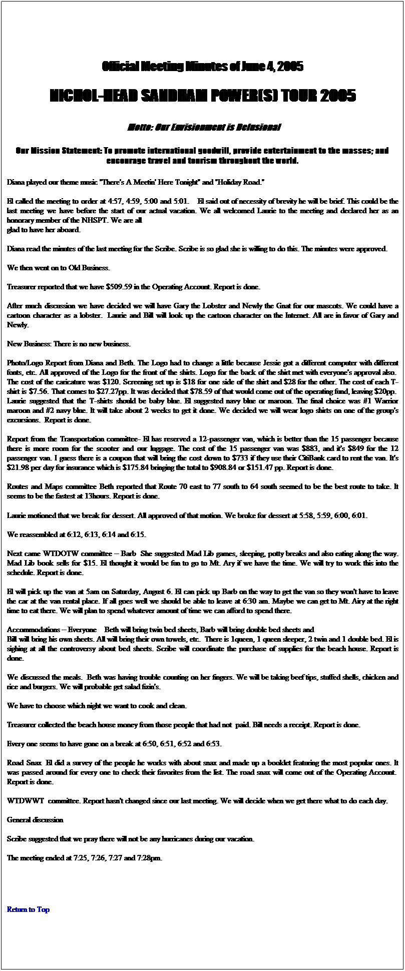 Text Box: Official Meeting Minutes of June 4, 2005
NICHOL-HEAD SANDHAM POWER(S) TOUR 2005
 Motto: Our Envisionment is Delusional
Our Mission Statement: To promote international goodwill, provide entertainment to the masses; and encourage travel and tourism throughout the world.
Diana played our theme music "There's A Meetin' Here Tonight" and "Holiday Road."

El called the meeting to order at 4:57, 4:59, 5:00 and 5:01.    El said out of necessity of brevity he will be brief. This could be the last meeting we have before the start of our actual vacation. We all welcomed Laurie to the meeting and declared her as an honorary member of the NHSPT. We are all
glad to have her aboard.

Diana read the minutes of the last meeting for the Scribe. Scribe is so glad she is willing to do this. The minutes were approved.

We then went on to Old Business.

Treasurer reported that we have $509.59 in the Operating Account. Report is done.

After much discussion we have decided we will have Gary the Lobster and Newly the Gnat for our mascots. We could have a cartoon character as a lobster.  Laurie and Bill will look up the cartoon character on the Internet. All are in favor of Gary and Newly.

New Business: There is no new business.

Photo/Logo Report from Diana and Beth. The Logo had to change a little because Jessie got a different computer with different fonts, etc. All approved of the Logo for the front of the shirts. Logo for the back of the shirt met with everyone's approval also.  The cost of the caricature was $120. Screening set up is $18 for one side of the shirt and $28 for the other. The cost of each T-shirt is $7.56. That comes to $27.27pp. It was decided that $78.59 of that would come out of the operating fund, leaving $20pp.  Laurie suggested that the T-shirts should be baby blue. El suggested navy blue or maroon. The final choice was #1 Warrior maroon and #2 navy blue. It will take about 2 weeks to get it done. We decided we will wear logo shirts on one of the group's excursions.  Report is done.

Report from the Transportation committee- El has reserved a 12-passenger van, which is better than the 15 passenger because there is more room for the scooter and our luggage. The cost of the 15 passenger van was $883, and it's $849 for the 12 passenger van. I guess there is a coupon that will bring the cost down to $733 if they use their CitiBank card to rent the van. It's $21.98 per day for insurance which is $175.84 bringing the total to $908.84 or $151.47 pp. Report is done.

Routes and Maps committee Beth reported that Route 70 east to 77 south to 64 south seemed to be the best route to take. It seems to be the fastest at 13hours. Report is done.
 
Laurie motioned that we break for dessert. All approved of that motion. We broke for dessert at 5:58, 5:59, 6:00, 6:01.

We reassembled at 6:12, 6:13, 6:14 and 6:15.

Next came WTDOTW committee  Barb  She suggested Mad Lib games, sleeping, potty breaks and also eating along the way. Mad Lib book sells for $15. El thought it would be fun to go to Mt. Ary if we have the time. We will try to work this into the schedule. Report is done.

El will pick up the van at 5am on Saturday, August 6. El can pick up Barb on the way to get the van so they won't have to leave the car at the van rental place. If all goes well we should be able to leave at 6:30 am. Maybe we can get to Mt. Airy at the right time to eat there. We will plan to spend whatever amount of time we can afford to spend there.

Accommodations  Everyone    Beth will bring twin bed sheets, Barb will bring double bed sheets and
Bill will bring his own sheets. All will bring their own towels, etc.  There is 1queen, 1 queen sleeper, 2 twin and 1 double bed. El is sighing at all the controversy about bed sheets. Scribe will coordinate the purchase of supplies for the beach house. Report is done.

We discussed the meals.  Beth was having trouble counting on her fingers. We will be taking beef tips, stuffed shells, chicken and rice and burgers. We will probable get salad fixin's.

We have to choose which night we want to cook and clean.

Treasurer collected the beach house money from those people that had not  paid. Bill needs a receipt. Report is done.

Every one seems to have gone on a break at 6:50, 6:51, 6:52 and 6:53.

Road Snax  El did a survey of the people he works with about snax and made up a booklet featuring the most popular ones. It was passed around for every one to check their favorites from the list. The road snax will come out of the Operating Account.  Report is done.

WTDWWT  committee. Report hasn't changed since our last meeting. We will decide when we get there what to do each day.

General discussion

Scribe suggested that we pray there will not be any hurricanes during our vacation.

The meeting ended at 7:25, 7:26, 7:27 and 7:28pm.
 
 
 
Return to Top 
