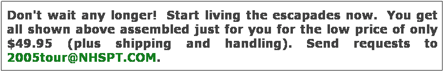 Text Box: Don't wait any longer!  Start living the escapades now.  You get all shown above assembled just for you for the low price of only $49.95 (plus shipping and handling). Send requests to 2005tour@NHSPT.COM.  
